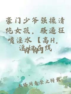 豪門少爺強操清純女孩，騷逼狂噴淫水【高H，肉肉】
