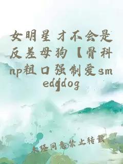 女明星才不會(huì)是反差母狗【骨科np粗口強(qiáng)制愛sm】