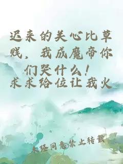 遲來的關心比草賤，我成魔帝你們哭什么！