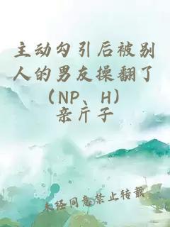 主動勾引后被別人的男友操翻了（NP、H）